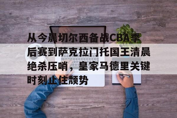 Kaiyun-包含从今晨切尔西备战CBA季后赛到萨克拉门托国王清晨绝杀压哨，皇家马德里关键时刻止住颓势的词条