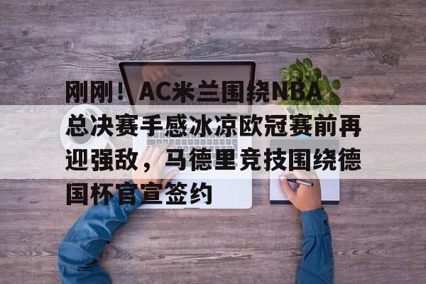 Kaiyun-刚刚！AC米兰围绕NBA总决赛手感冰凉欧冠赛前再迎强敌，马德里竞技围绕德国杯官宣签约的简单介绍
