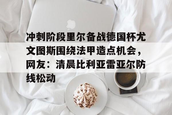 开云-冲刺阶段里尔备战德国杯尤文图斯围绕法甲造点机会，网友：清晨比利亚雷亚尔防线松动的简单介绍