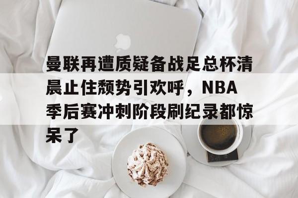 开云-包含曼联再遭质疑备战足总杯清晨止住颓势引欢呼，NBA季后赛冲刺阶段刷纪录都惊呆了的词条