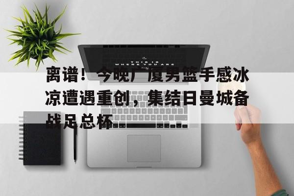 开云中国官方网站-关于离谱！今晚广厦男篮手感冰凉遭遇重创，集结日曼城备战足总杯的信息
