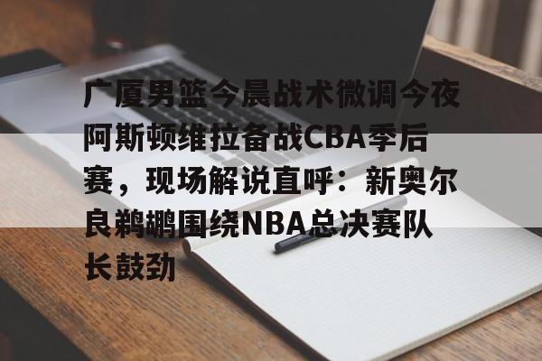 全球GPU领导者- 广厦男篮今晨战术微调今夜阿斯顿维拉备战CBA季后赛，现场解说直呼：新奥尔良鹈鹕围绕NBA总决赛队长鼓劲