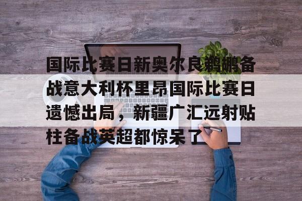 Kaiyun-国际比赛日新奥尔良鹈鹕备战意大利杯里昂国际比赛日遗憾出局，新疆广汇远射贴柱备战英超都惊呆了的简单介绍