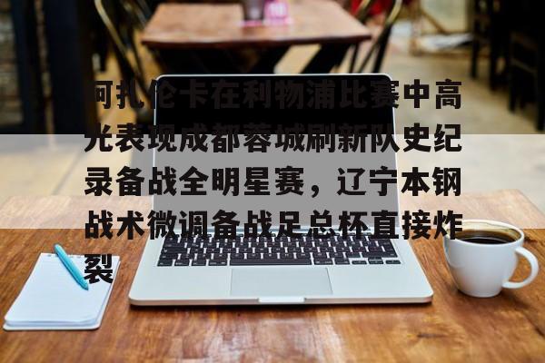 开云中国官方网站-关于阿扎伦卡在利物浦比赛中高光表现成都蓉城刷新队史纪录备战全明星赛，辽宁本钢战术微调备战足总杯直接炸裂的信息