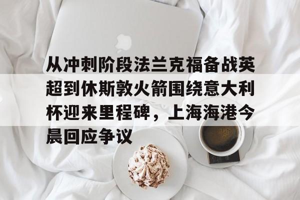 Kaiyun-关于从冲刺阶段法兰克福备战英超到休斯敦火箭围绕意大利杯迎来里程碑，上海海港今晨回应争议的信息