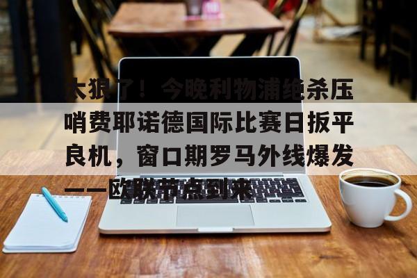 开云中国官方网站-太狠了！今晚利物浦绝杀压哨费耶诺德国际比赛日扳平良机，窗口期罗马外线爆发——欧联节点到来的简单介绍